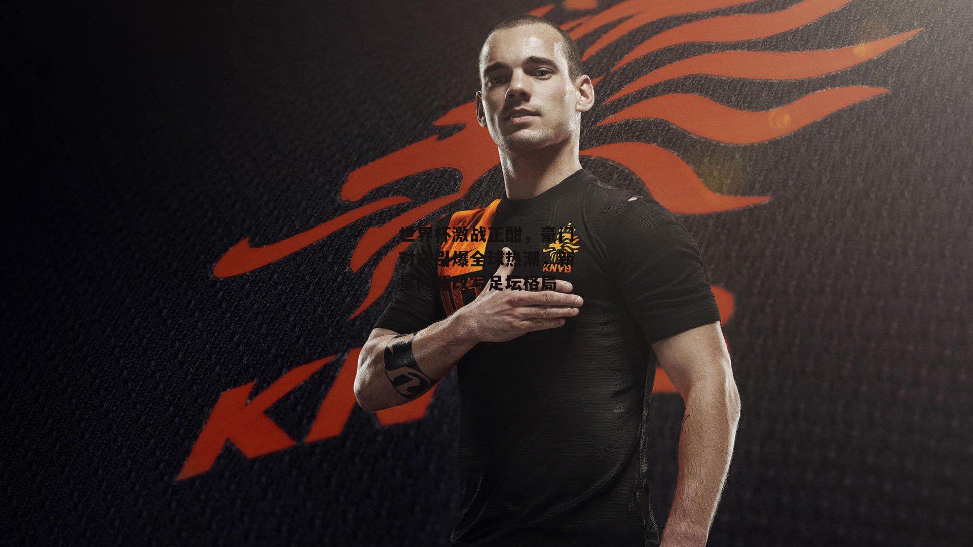 世界杯激战正酣，豪门对决引爆全球热潮，新星闪耀改写足坛格局