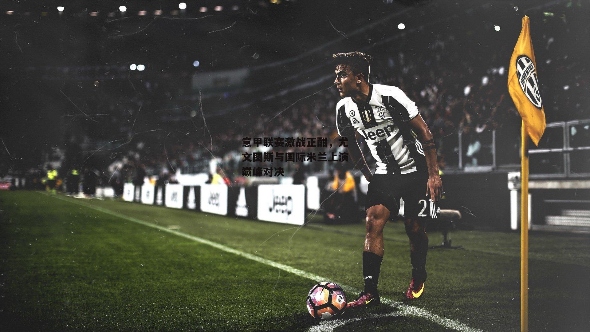 意甲联赛激战正酣，尤文图斯与国际米兰上演巅峰对决